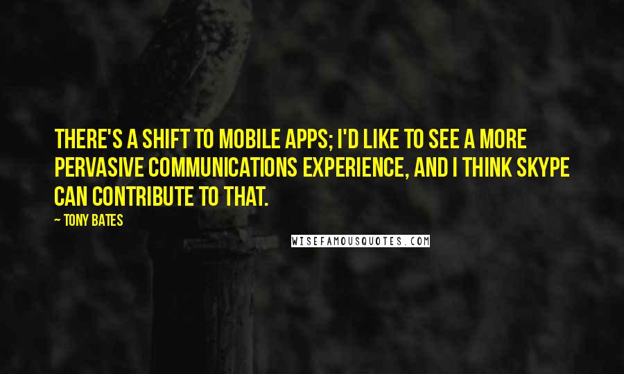 Tony Bates Quotes: There's a shift to mobile apps; I'd like to see a more pervasive communications experience, and I think Skype can contribute to that.