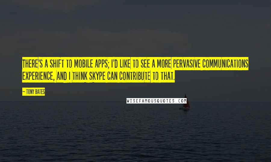 Tony Bates Quotes: There's a shift to mobile apps; I'd like to see a more pervasive communications experience, and I think Skype can contribute to that.