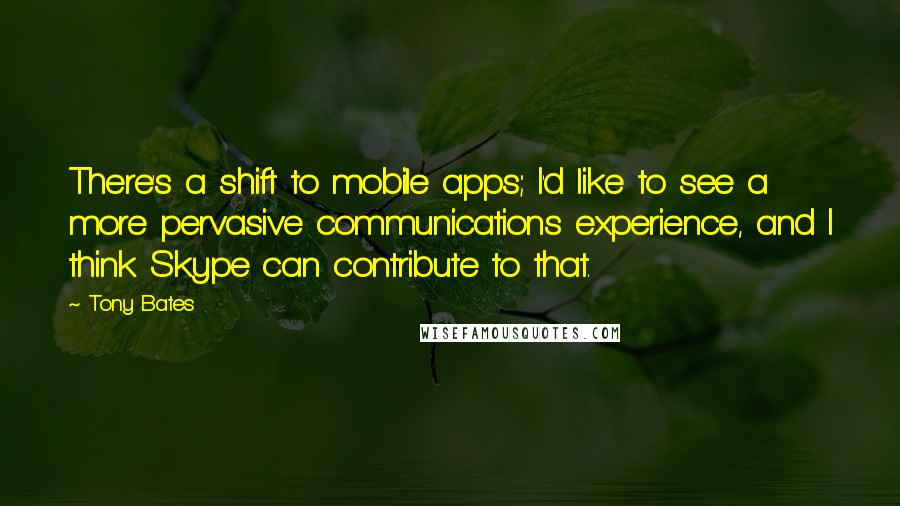 Tony Bates Quotes: There's a shift to mobile apps; I'd like to see a more pervasive communications experience, and I think Skype can contribute to that.