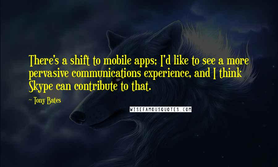 Tony Bates Quotes: There's a shift to mobile apps; I'd like to see a more pervasive communications experience, and I think Skype can contribute to that.