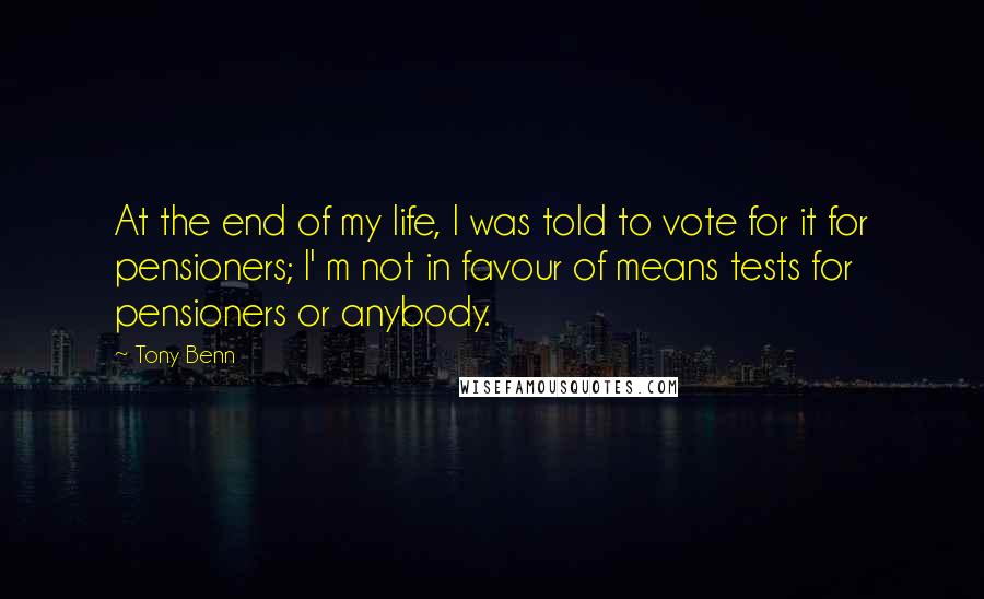 Tony Benn Quotes: At the end of my life, I was told to vote for it for pensioners; I' m not in favour of means tests for pensioners or anybody.