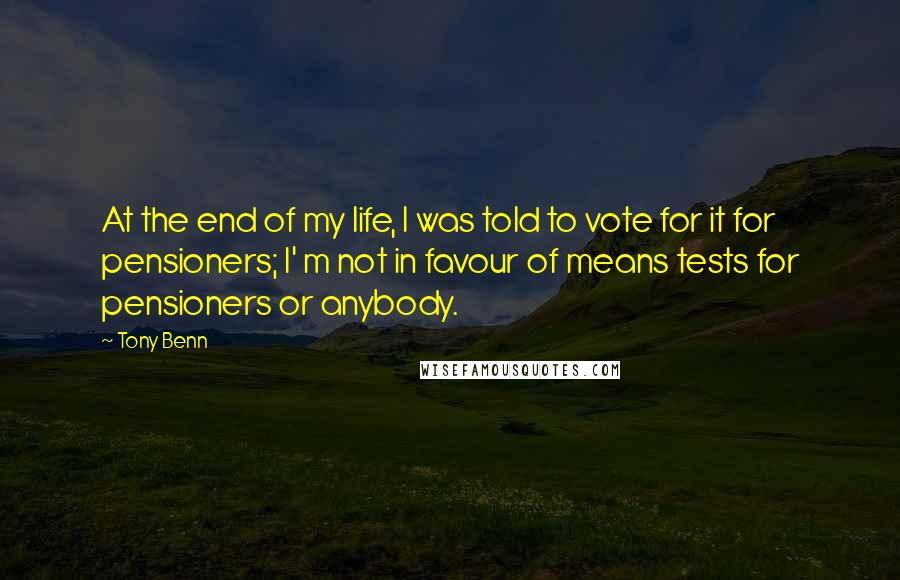 Tony Benn Quotes: At the end of my life, I was told to vote for it for pensioners; I' m not in favour of means tests for pensioners or anybody.