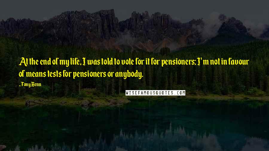 Tony Benn Quotes: At the end of my life, I was told to vote for it for pensioners; I' m not in favour of means tests for pensioners or anybody.