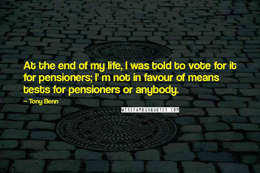 Tony Benn Quotes: At the end of my life, I was told to vote for it for pensioners; I' m not in favour of means tests for pensioners or anybody.