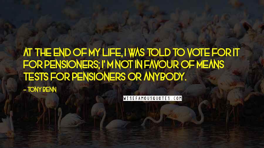 Tony Benn Quotes: At the end of my life, I was told to vote for it for pensioners; I' m not in favour of means tests for pensioners or anybody.