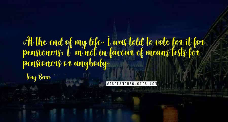 Tony Benn Quotes: At the end of my life, I was told to vote for it for pensioners; I' m not in favour of means tests for pensioners or anybody.