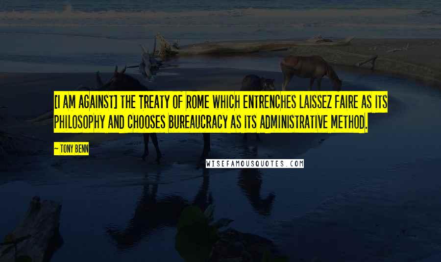 Tony Benn Quotes: [I am against] the Treaty of Rome which entrenches laissez faire as its philosophy and chooses bureaucracy as its administrative method.