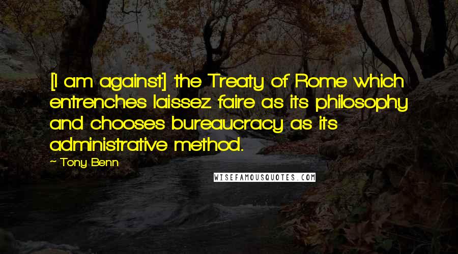 Tony Benn Quotes: [I am against] the Treaty of Rome which entrenches laissez faire as its philosophy and chooses bureaucracy as its administrative method.