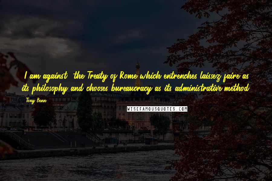 Tony Benn Quotes: [I am against] the Treaty of Rome which entrenches laissez faire as its philosophy and chooses bureaucracy as its administrative method.