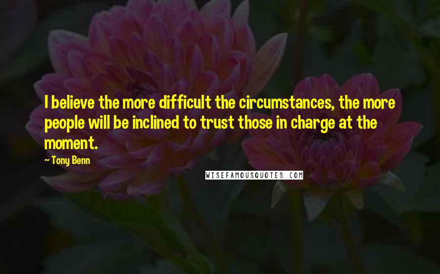Tony Benn Quotes: I believe the more difficult the circumstances, the more people will be inclined to trust those in charge at the moment.