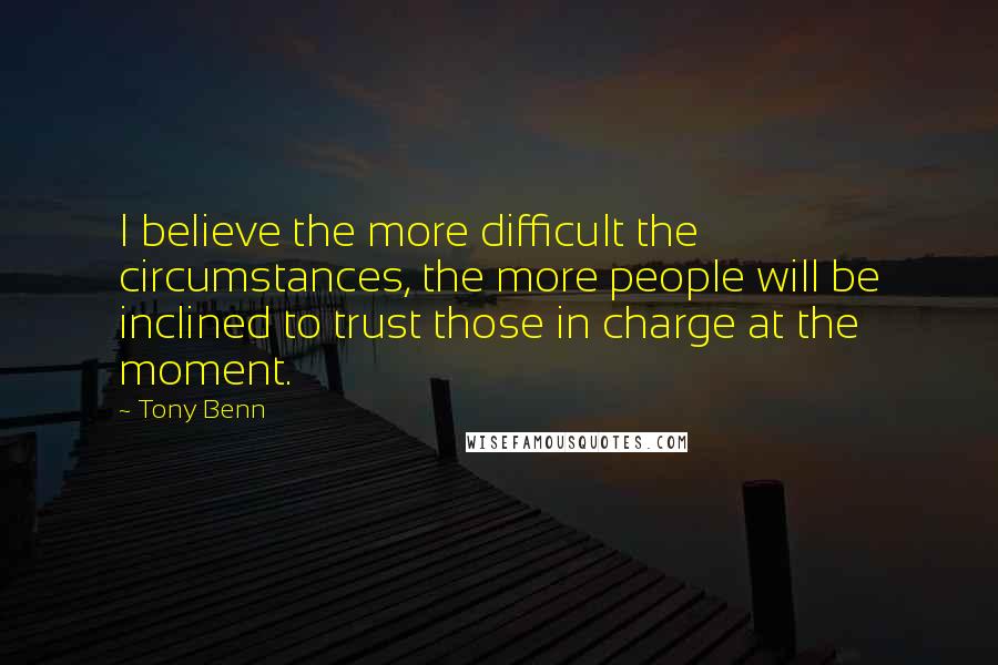 Tony Benn Quotes: I believe the more difficult the circumstances, the more people will be inclined to trust those in charge at the moment.