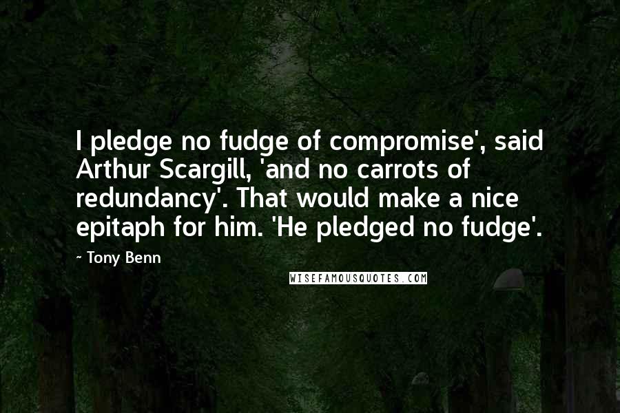 Tony Benn Quotes: I pledge no fudge of compromise', said Arthur Scargill, 'and no carrots of redundancy'. That would make a nice epitaph for him. 'He pledged no fudge'.