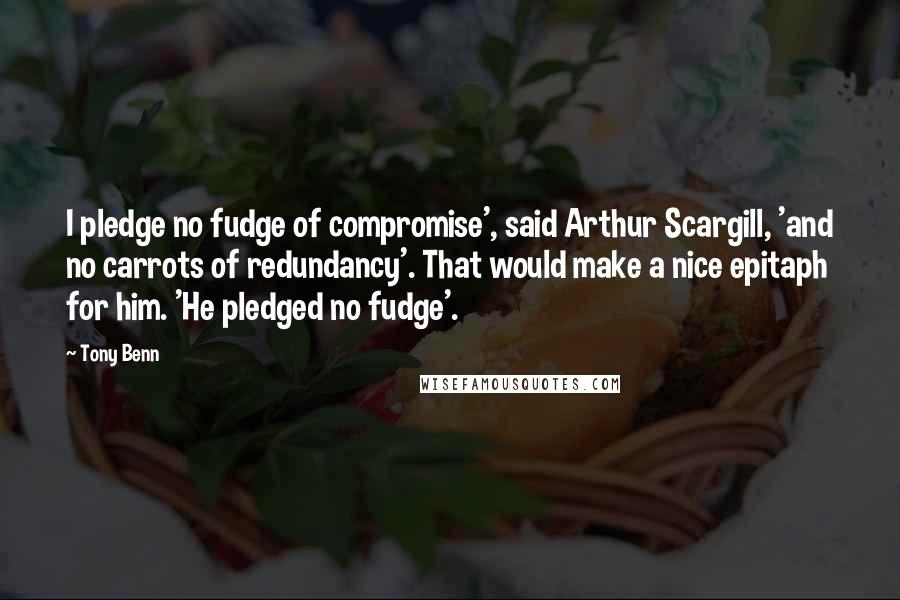 Tony Benn Quotes: I pledge no fudge of compromise', said Arthur Scargill, 'and no carrots of redundancy'. That would make a nice epitaph for him. 'He pledged no fudge'.