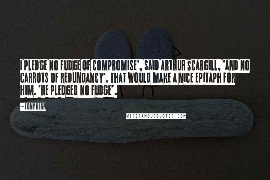 Tony Benn Quotes: I pledge no fudge of compromise', said Arthur Scargill, 'and no carrots of redundancy'. That would make a nice epitaph for him. 'He pledged no fudge'.