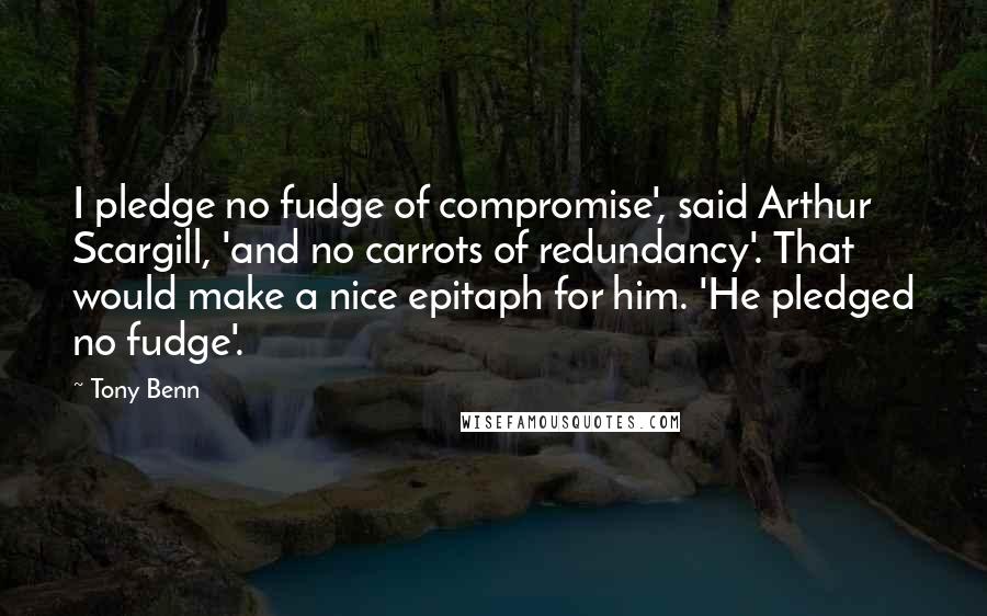 Tony Benn Quotes: I pledge no fudge of compromise', said Arthur Scargill, 'and no carrots of redundancy'. That would make a nice epitaph for him. 'He pledged no fudge'.