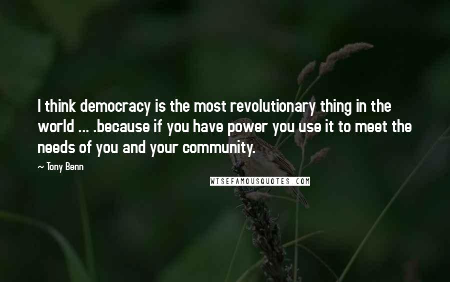 Tony Benn Quotes: I think democracy is the most revolutionary thing in the world ... .because if you have power you use it to meet the needs of you and your community.