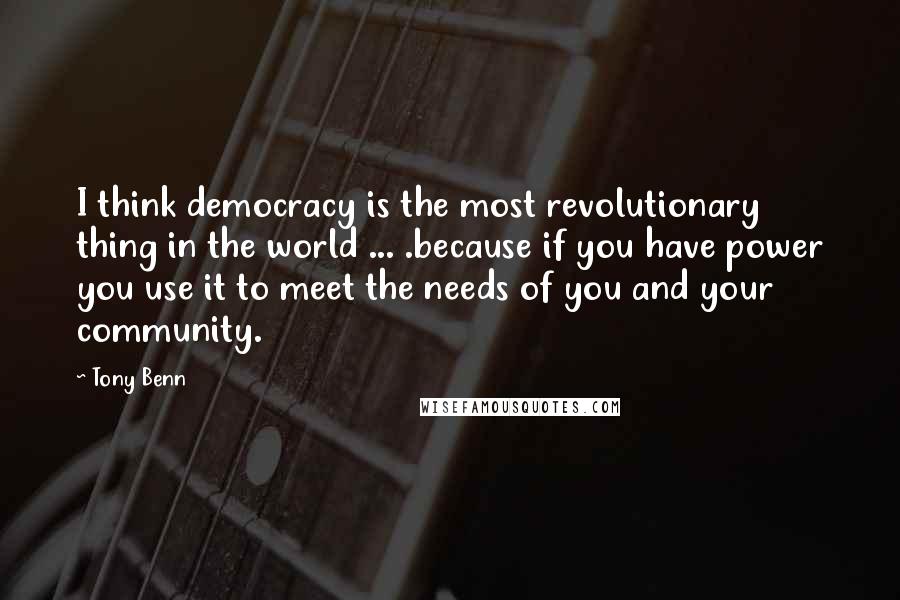 Tony Benn Quotes: I think democracy is the most revolutionary thing in the world ... .because if you have power you use it to meet the needs of you and your community.