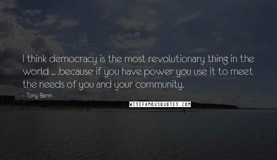 Tony Benn Quotes: I think democracy is the most revolutionary thing in the world ... .because if you have power you use it to meet the needs of you and your community.