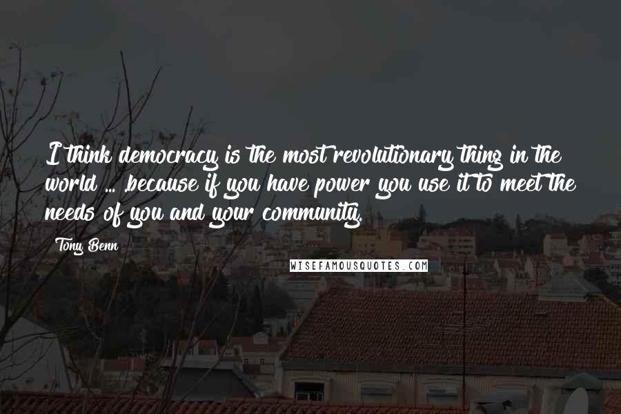 Tony Benn Quotes: I think democracy is the most revolutionary thing in the world ... .because if you have power you use it to meet the needs of you and your community.