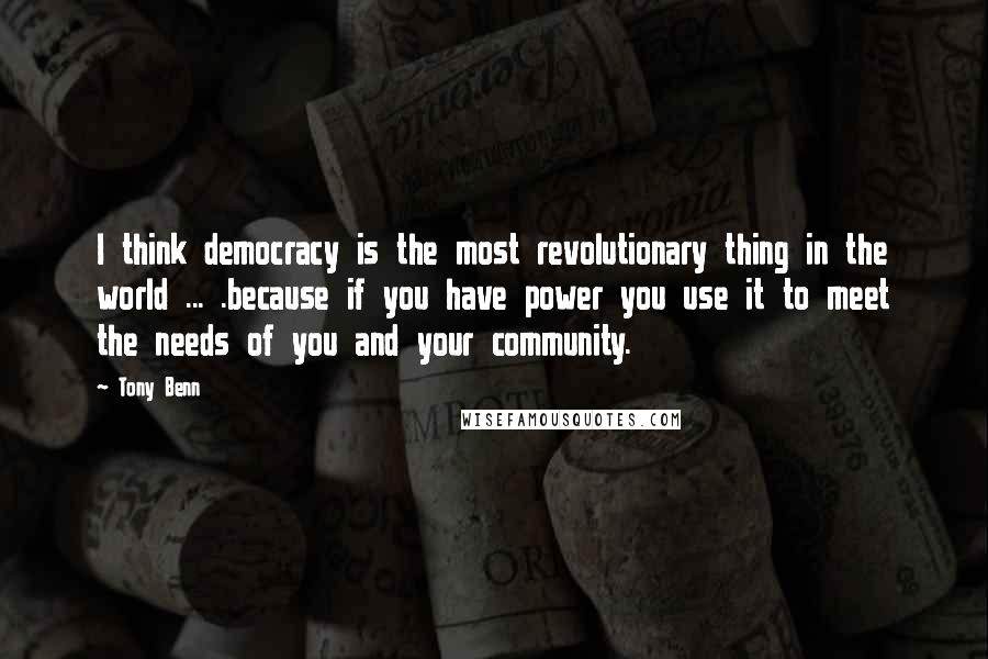 Tony Benn Quotes: I think democracy is the most revolutionary thing in the world ... .because if you have power you use it to meet the needs of you and your community.