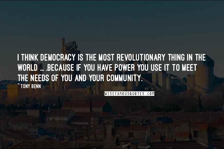 Tony Benn Quotes: I think democracy is the most revolutionary thing in the world ... .because if you have power you use it to meet the needs of you and your community.