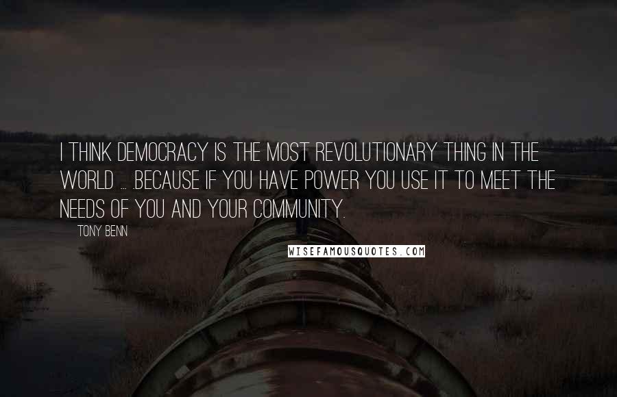 Tony Benn Quotes: I think democracy is the most revolutionary thing in the world ... .because if you have power you use it to meet the needs of you and your community.