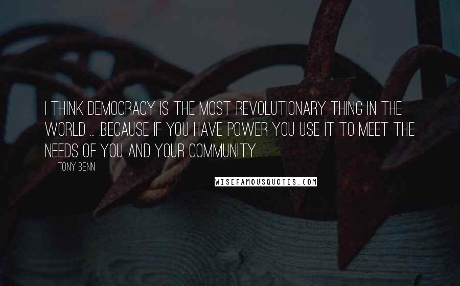 Tony Benn Quotes: I think democracy is the most revolutionary thing in the world ... .because if you have power you use it to meet the needs of you and your community.