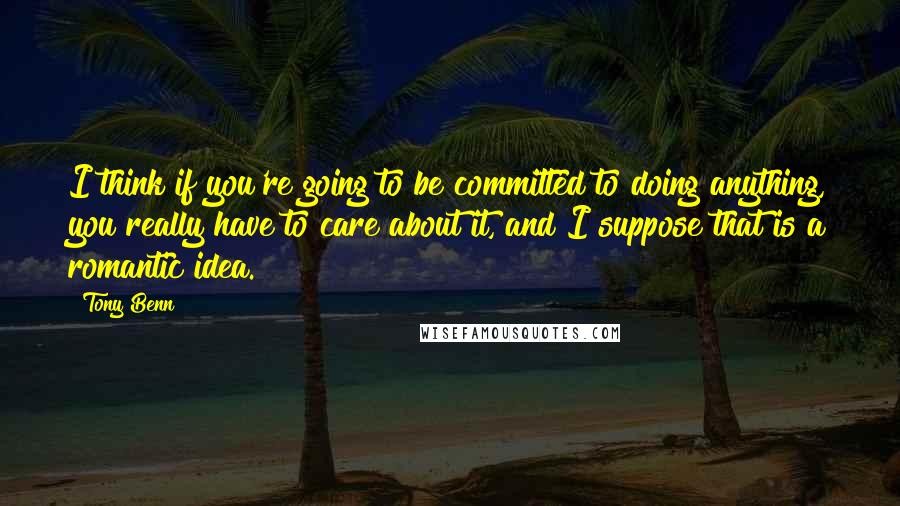 Tony Benn Quotes: I think if you're going to be committed to doing anything, you really have to care about it, and I suppose that is a romantic idea.