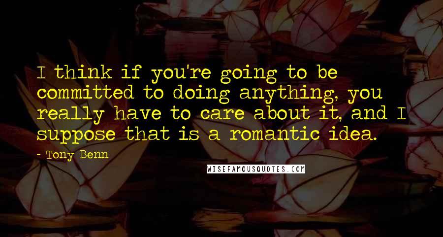 Tony Benn Quotes: I think if you're going to be committed to doing anything, you really have to care about it, and I suppose that is a romantic idea.