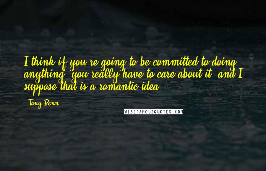 Tony Benn Quotes: I think if you're going to be committed to doing anything, you really have to care about it, and I suppose that is a romantic idea.