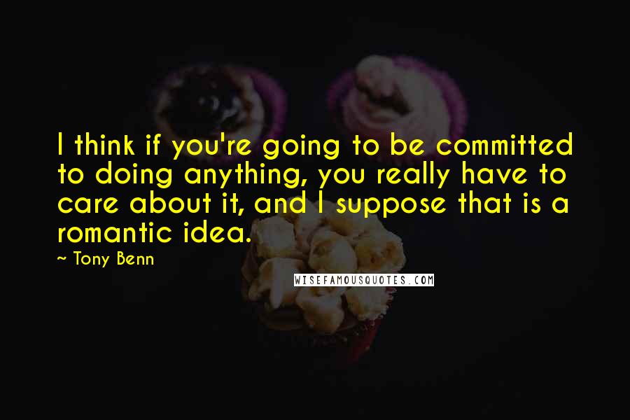 Tony Benn Quotes: I think if you're going to be committed to doing anything, you really have to care about it, and I suppose that is a romantic idea.