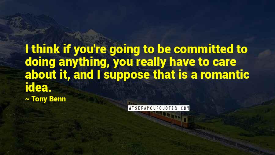 Tony Benn Quotes: I think if you're going to be committed to doing anything, you really have to care about it, and I suppose that is a romantic idea.