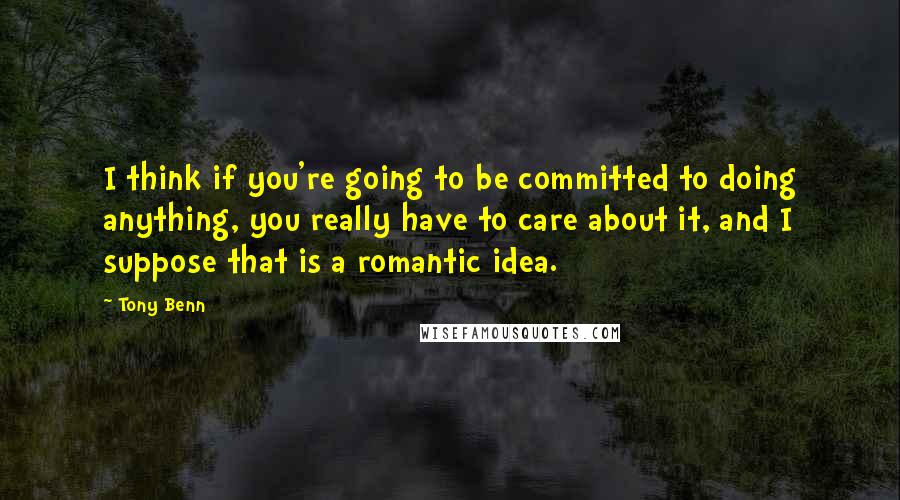 Tony Benn Quotes: I think if you're going to be committed to doing anything, you really have to care about it, and I suppose that is a romantic idea.