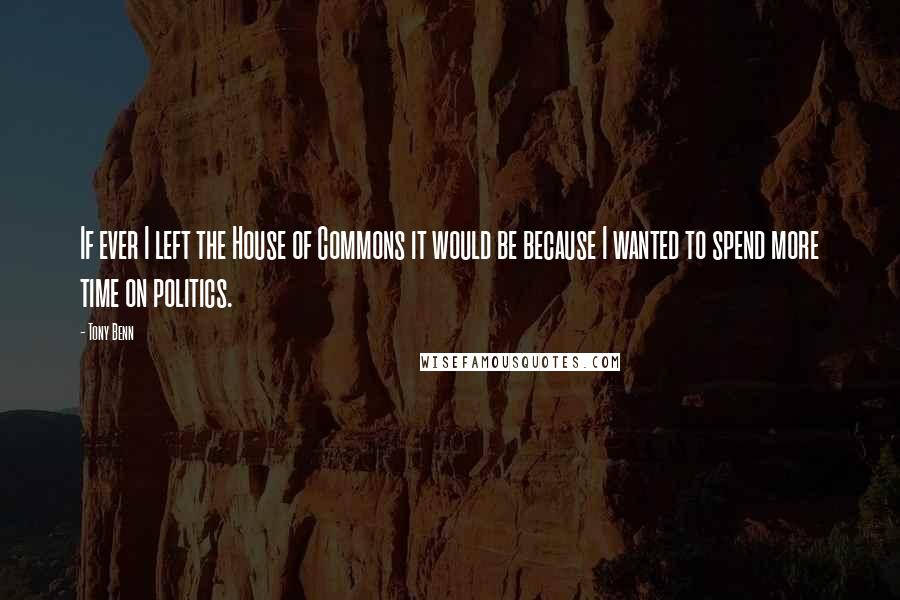 Tony Benn Quotes: If ever I left the House of Commons it would be because I wanted to spend more time on politics.