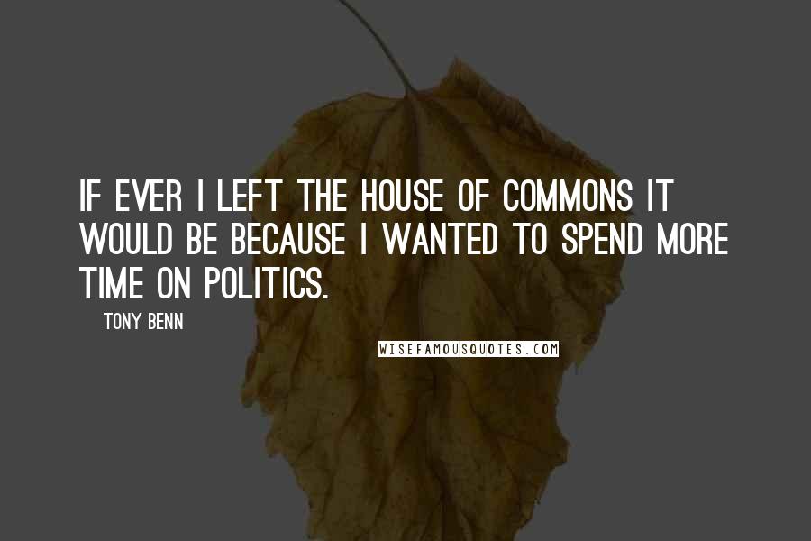 Tony Benn Quotes: If ever I left the House of Commons it would be because I wanted to spend more time on politics.
