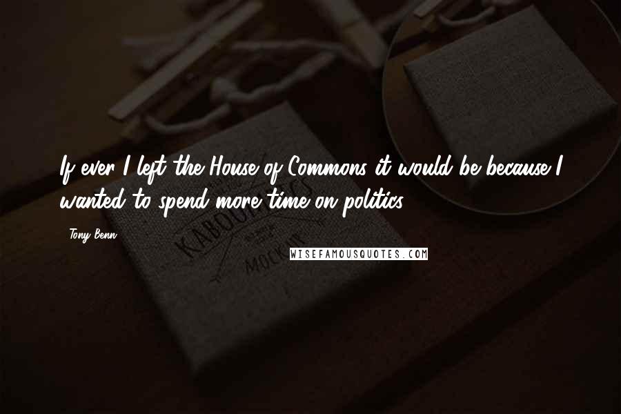 Tony Benn Quotes: If ever I left the House of Commons it would be because I wanted to spend more time on politics.