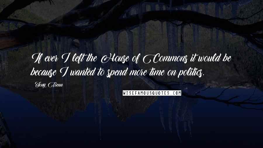 Tony Benn Quotes: If ever I left the House of Commons it would be because I wanted to spend more time on politics.
