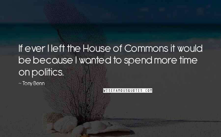 Tony Benn Quotes: If ever I left the House of Commons it would be because I wanted to spend more time on politics.
