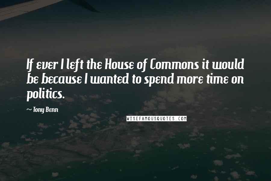 Tony Benn Quotes: If ever I left the House of Commons it would be because I wanted to spend more time on politics.