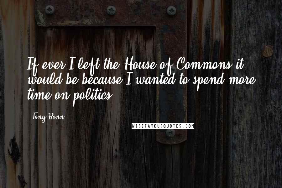 Tony Benn Quotes: If ever I left the House of Commons it would be because I wanted to spend more time on politics.
