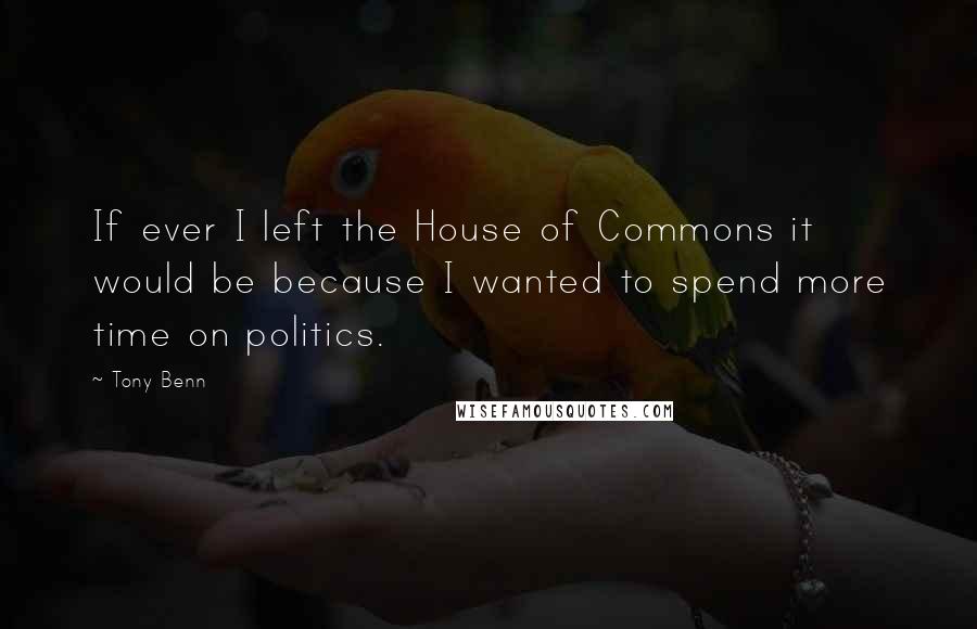 Tony Benn Quotes: If ever I left the House of Commons it would be because I wanted to spend more time on politics.