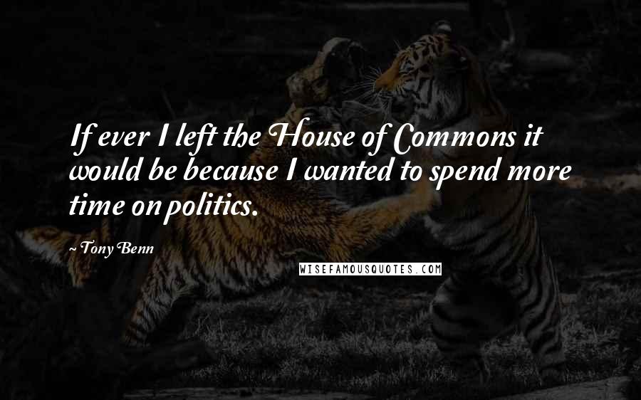 Tony Benn Quotes: If ever I left the House of Commons it would be because I wanted to spend more time on politics.