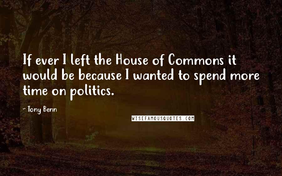 Tony Benn Quotes: If ever I left the House of Commons it would be because I wanted to spend more time on politics.