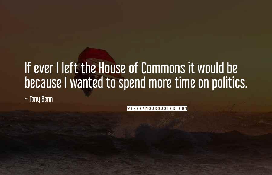 Tony Benn Quotes: If ever I left the House of Commons it would be because I wanted to spend more time on politics.