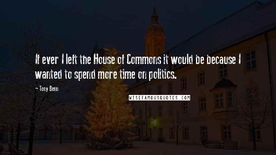 Tony Benn Quotes: If ever I left the House of Commons it would be because I wanted to spend more time on politics.