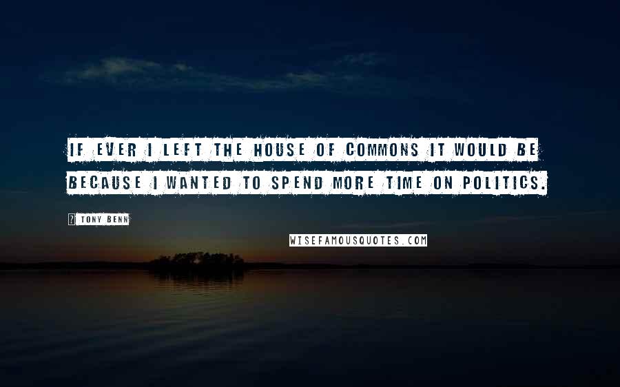 Tony Benn Quotes: If ever I left the House of Commons it would be because I wanted to spend more time on politics.