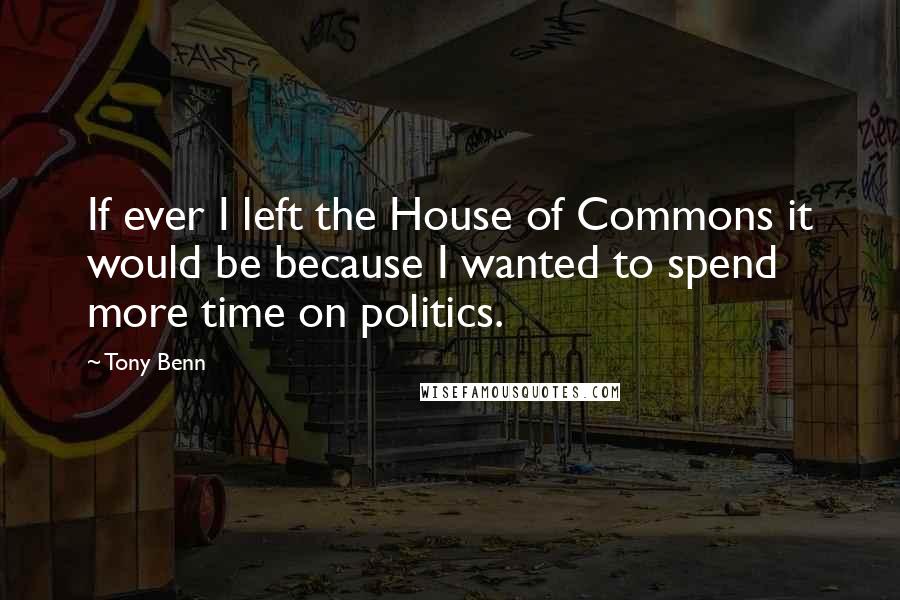 Tony Benn Quotes: If ever I left the House of Commons it would be because I wanted to spend more time on politics.