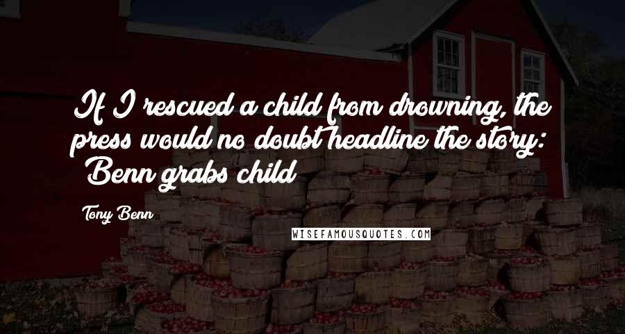 Tony Benn Quotes: If I rescued a child from drowning, the press would no doubt headline the story: 'Benn grabs child