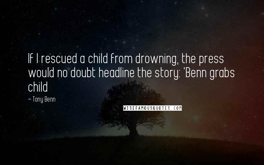 Tony Benn Quotes: If I rescued a child from drowning, the press would no doubt headline the story: 'Benn grabs child