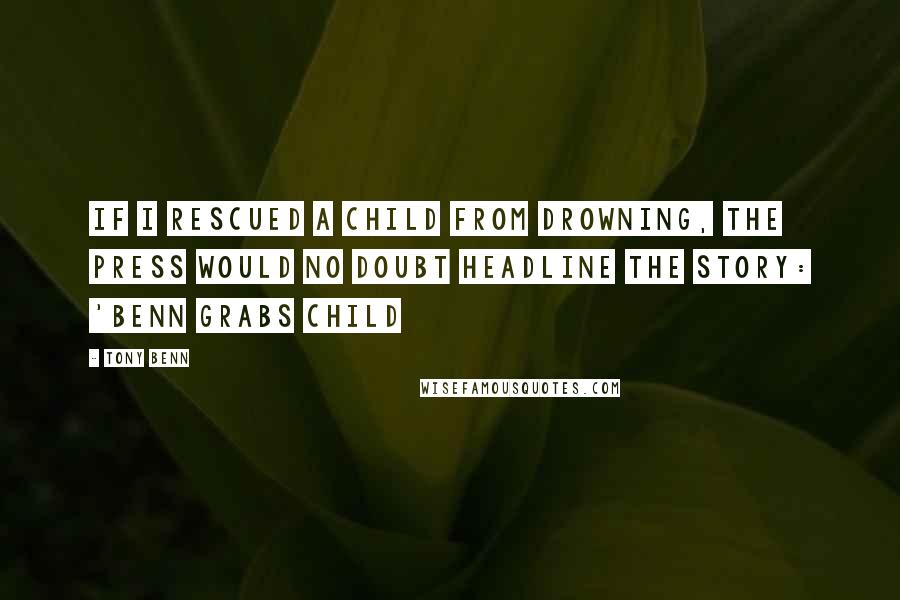 Tony Benn Quotes: If I rescued a child from drowning, the press would no doubt headline the story: 'Benn grabs child